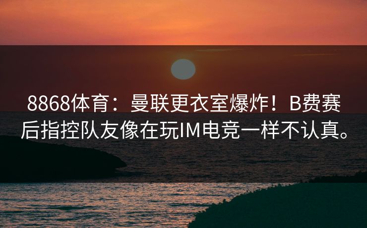 8868体育:曼联更衣室爆炸!B费赛后指控队友像在玩IM电竞一样不认真。 8868体育:曼联更衣室爆炸!B费赛后指控队友像在玩IM电竞一样不认真。