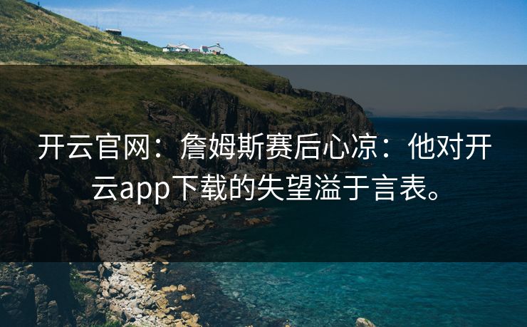 开云官网:詹姆斯赛后心凉:他对开云app下载的失望溢于言表。 开云官网:詹姆斯赛后心凉:他对开云app下载的失望溢于言表。